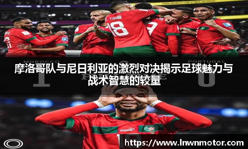 摩洛哥队与尼日利亚的激烈对决揭示足球魅力与战术智慧的较量