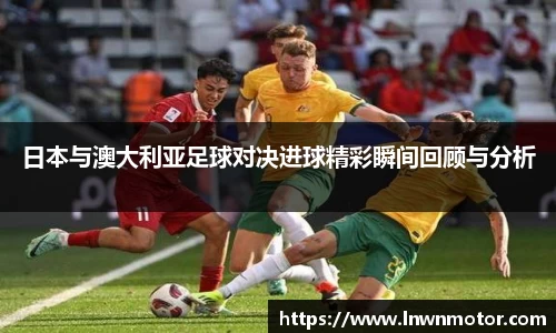 日本与澳大利亚足球对决进球精彩瞬间回顾与分析